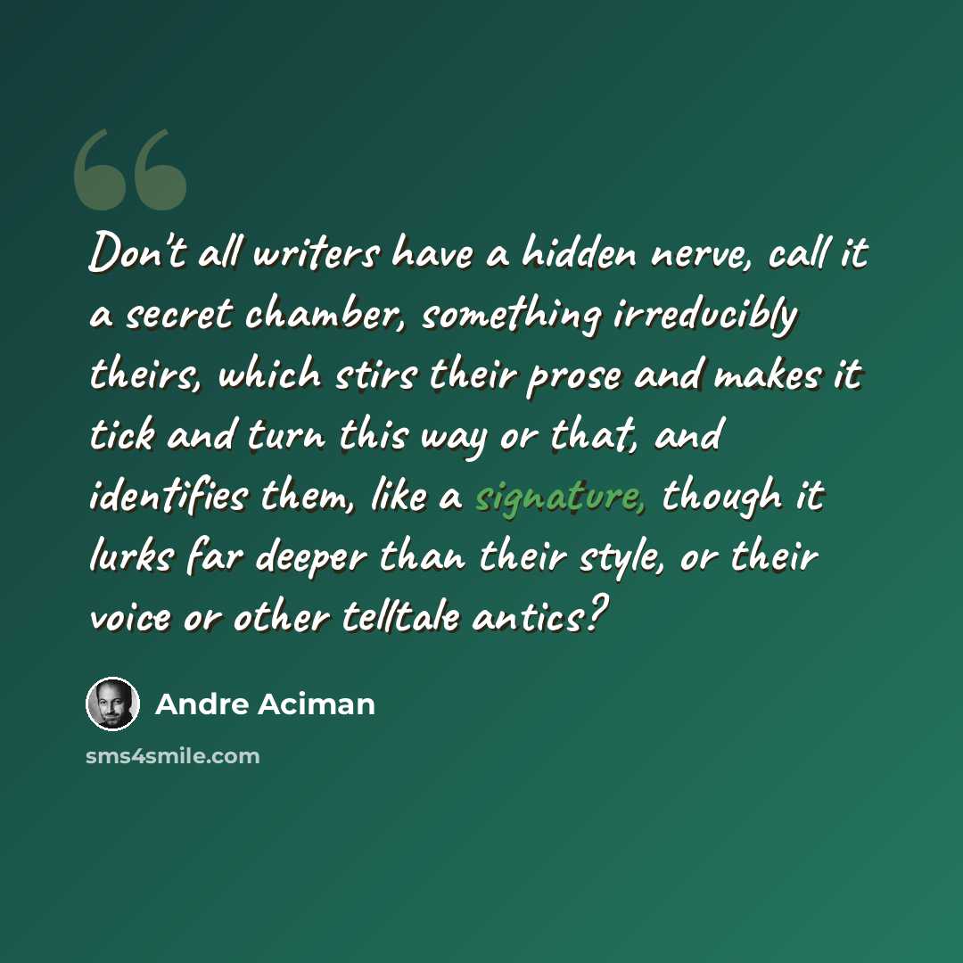 “Don't all writers have a hidden nerve, call it a secret chamber, something irreducibly theirs, which stirs their prose and makes it tick and turn this way or that, and identifies them, like a signature, though it lurks far deeper than their style, or their voice or other telltale antics?” quote by Andre Aciman