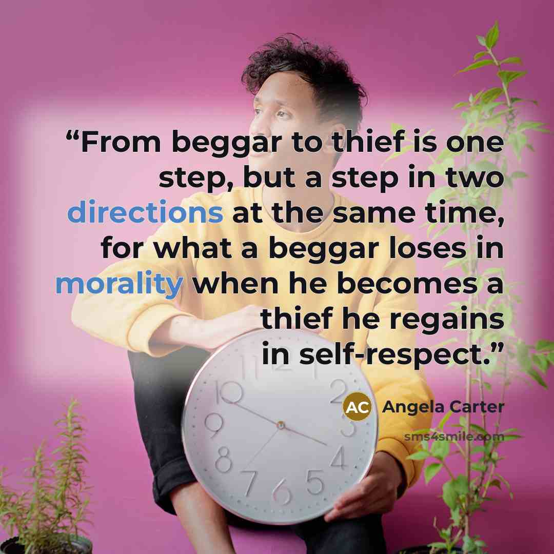 “From beggar to thief is one step, but a step in two directions at the same time, for what a beggar loses in morality when he becomes a thief he regains in self-respect.” quote by Angela Carter