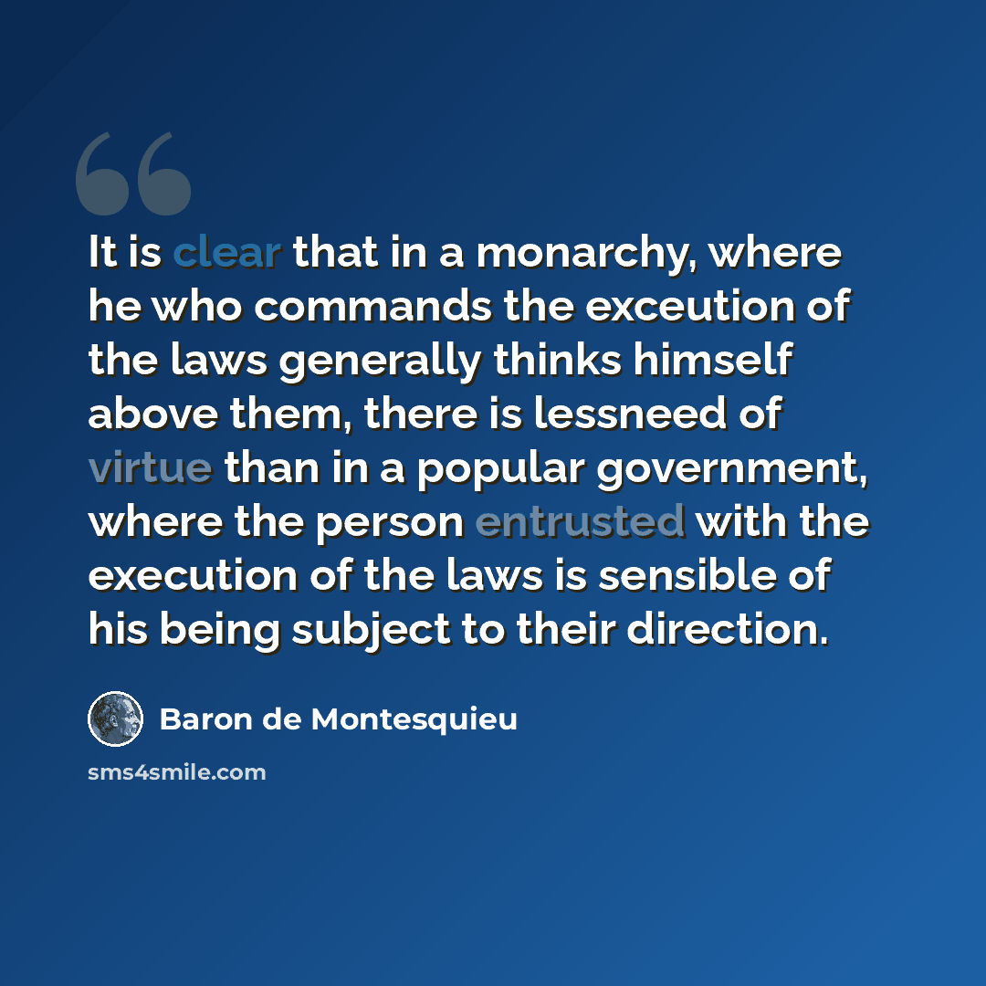 “It is clear that in a monarchy, where he who commands the exceution of the laws generally thinks himself above them, there is lessneed of virtue than in a popular government, where the person entrusted with the execution of the laws is sensible of his being subject to their direction.” quote by Baron de Montesquieu