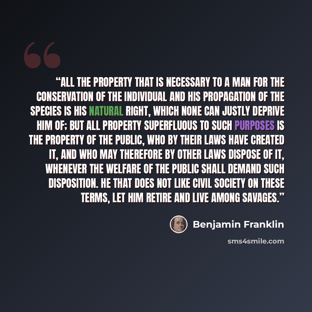 “All the property that is necessary to a man for the conservation of the individual and his propagation of the species is his natural right, which none can justly deprive him of; but all property superfluous to such purposes is the property of the public, who by their laws have created it, and who…” quote by Benjamin Franklin