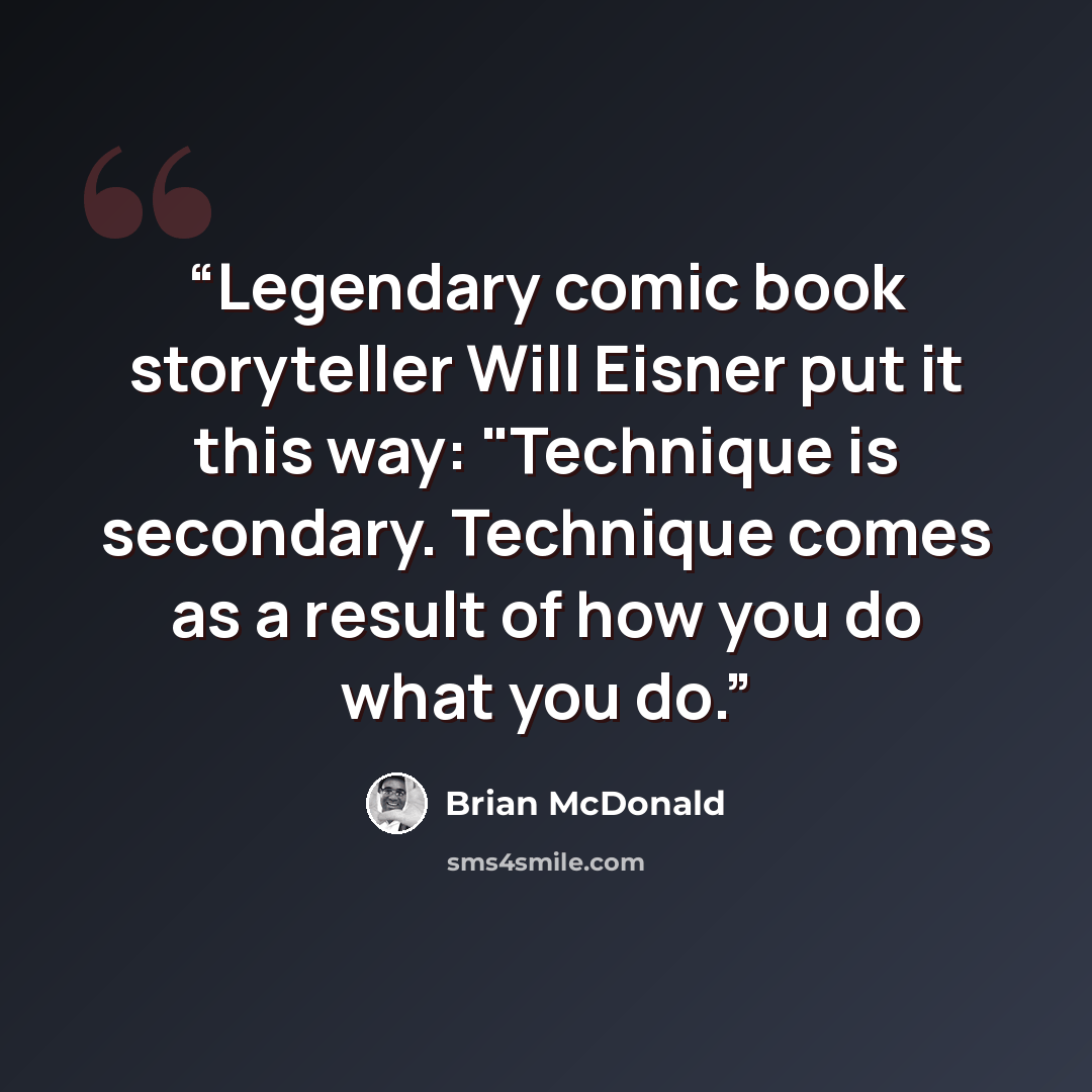 “Legendary comic book storyteller Will Eisner put it this way: "Technique is secondary. Technique comes as a result of how you do what you do.” quote by Brian McDonald
