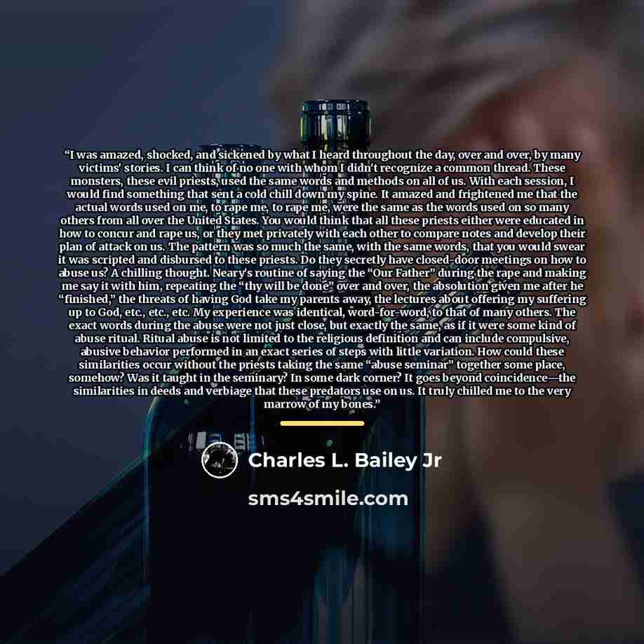 “I was amazed, shocked, and sickened by what I heard throughout the day, over and over, by many victims' stories. I can think of no one with whom I didn't recognize a common thread. These monsters, these evil priests, used the same words and methods on all of us. With each session, I would find…” quote by Charles L. Bailey Jr