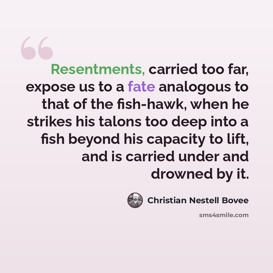 “Resentments, carried too far, expose us to a fate analogous to that of the fish-hawk, when he strikes his talons too deep into a fish beyond his capacity to lift, and is carried under and drowned by it.” quote by Christian Nestell Bovee