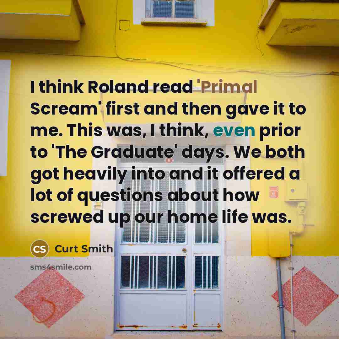 “I think Roland read 'Primal Scream' first and then gave it to me. This was, I think, even prior to 'The Graduate' days. We both got heavily into and it offered a lot of questions about how screwed up our home life was.” quote by Curt Smith
