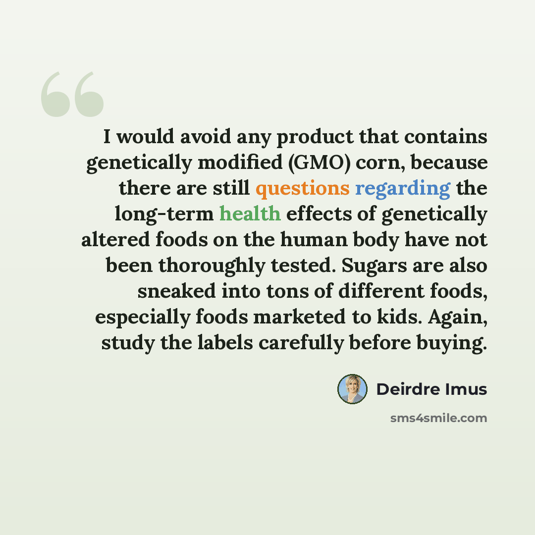 “I would avoid any product that contains genetically modified (GMO) corn, because there are still questions regarding the long-term health effects of genetically altered foods on the human body have not been thoroughly tested. Sugars are also sneaked into tons of different foods, especially foods…” quote by Deirdre Imus
