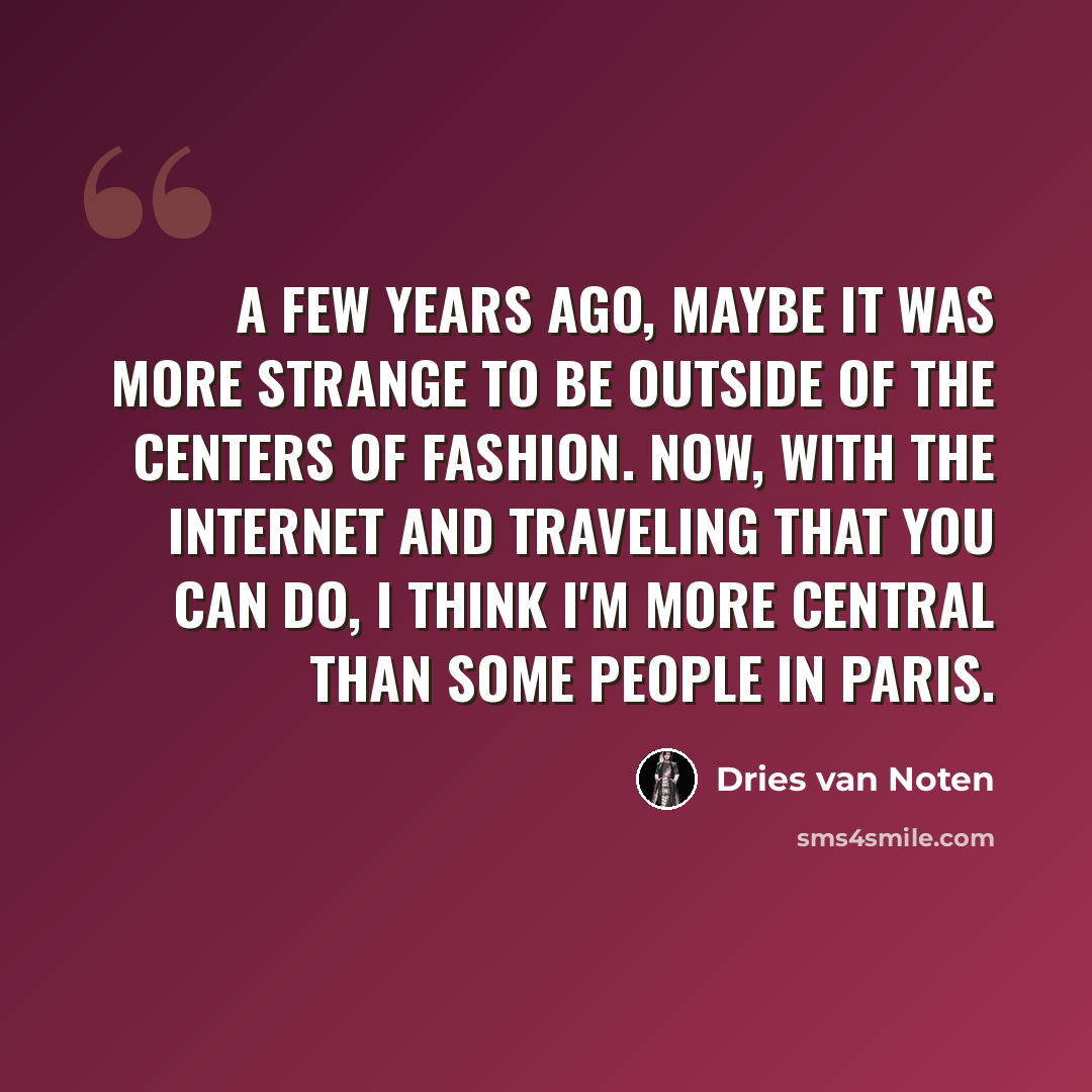 “A few years ago, maybe it was more strange to be outside of the centers of fashion. Now, with the Internet and traveling that you can do, I think I'm more central than some people in Paris.” quote by Dries van Noten