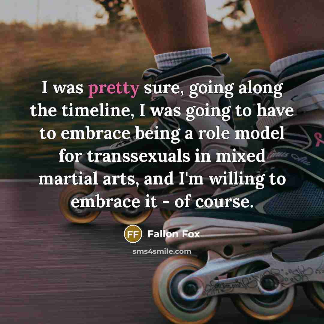 “I was pretty sure, going along the timeline, I was going to have to embrace being a role model for transsexuals in mixed martial arts, and I'm willing to embrace it - of course.” quote by Fallon Fox