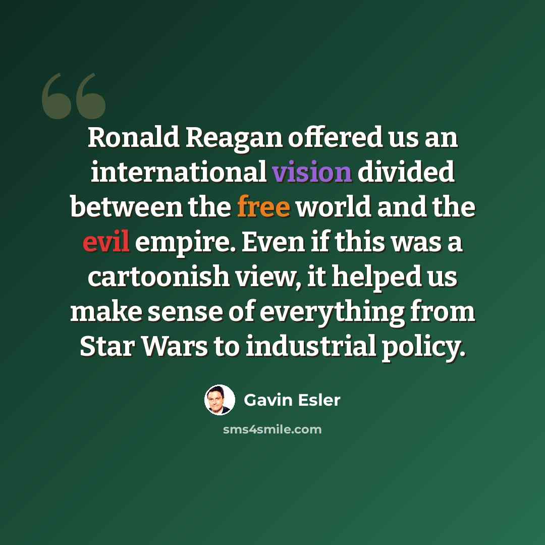 “Ronald Reagan offered us an international vision divided between the free world and the evil empire. Even if this was a cartoonish view, it helped us make sense of everything from Star Wars to industrial policy.” quote by Gavin Esler