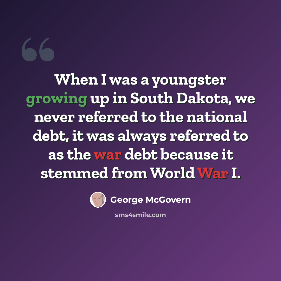 “When I was a youngster growing up in South Dakota, we never referred to the national debt, it was always referred to as the war debt because it stemmed from World War I.” quote by George McGovern