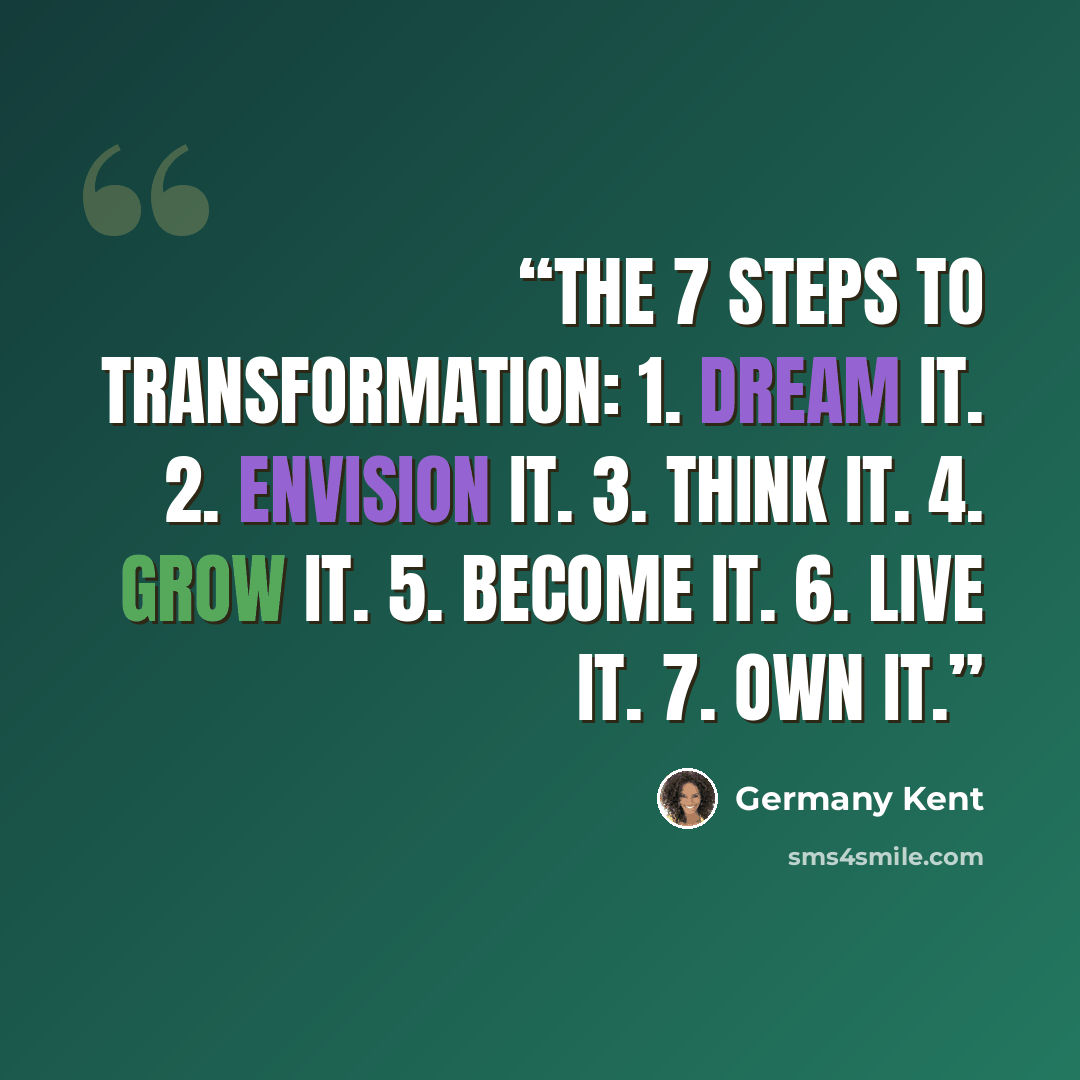 “The 7 Steps to Transformation: 1. Dream it. 2. Envision it. 3. Think it. 4. Grow it. 5. Become it. 6. Live it. 7. OWN it.” quote by Germany Kent