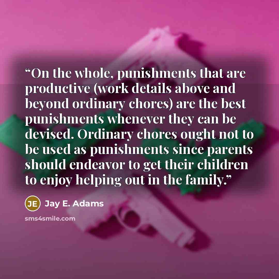“On the whole, punishments that are productive (work details above and beyond ordinary chores) are the best punishments whenever they can be devised. Ordinary chores ought not to be used as punishments since parents should endeavor to get their children to enjoy helping out in the family.” quote by Jay E. Adams