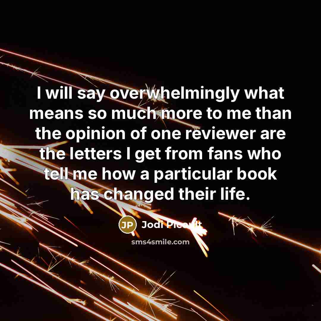 “I will say overwhelmingly what means so much more to me than the opinion of one reviewer are the letters I get from fans who tell me how a particular book has changed their life.” quote by Jodi Picoult