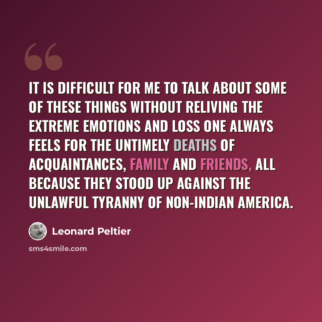 “It is difficult for me to talk about some of these things without reliving the extreme emotions and loss one always feels for the untimely deaths of acquaintances, family and friends, all because they stood up against the unlawful tyranny of non-Indian America.” quote by Leonard Peltier