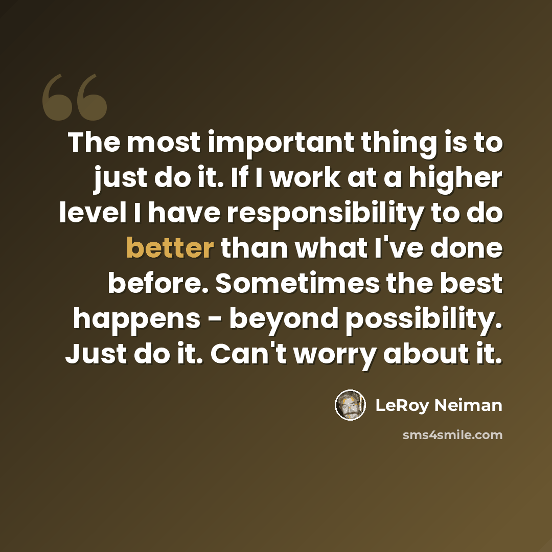 “The most important thing is to just do it. If I work at a higher level I have responsibility to do better than what I've done before. Sometimes the best happens - beyond possibility. Just do it. Can't worry about it.” quote by LeRoy Neiman