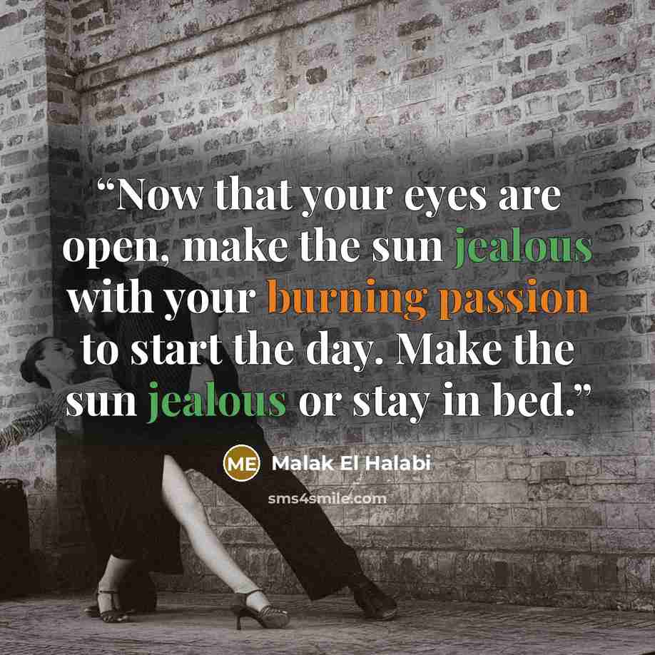 “Now that your eyes are open, make the sun jealous with your burning passion to start the day. Make the sun jealous or stay in bed.” quote by Malak El Halabi