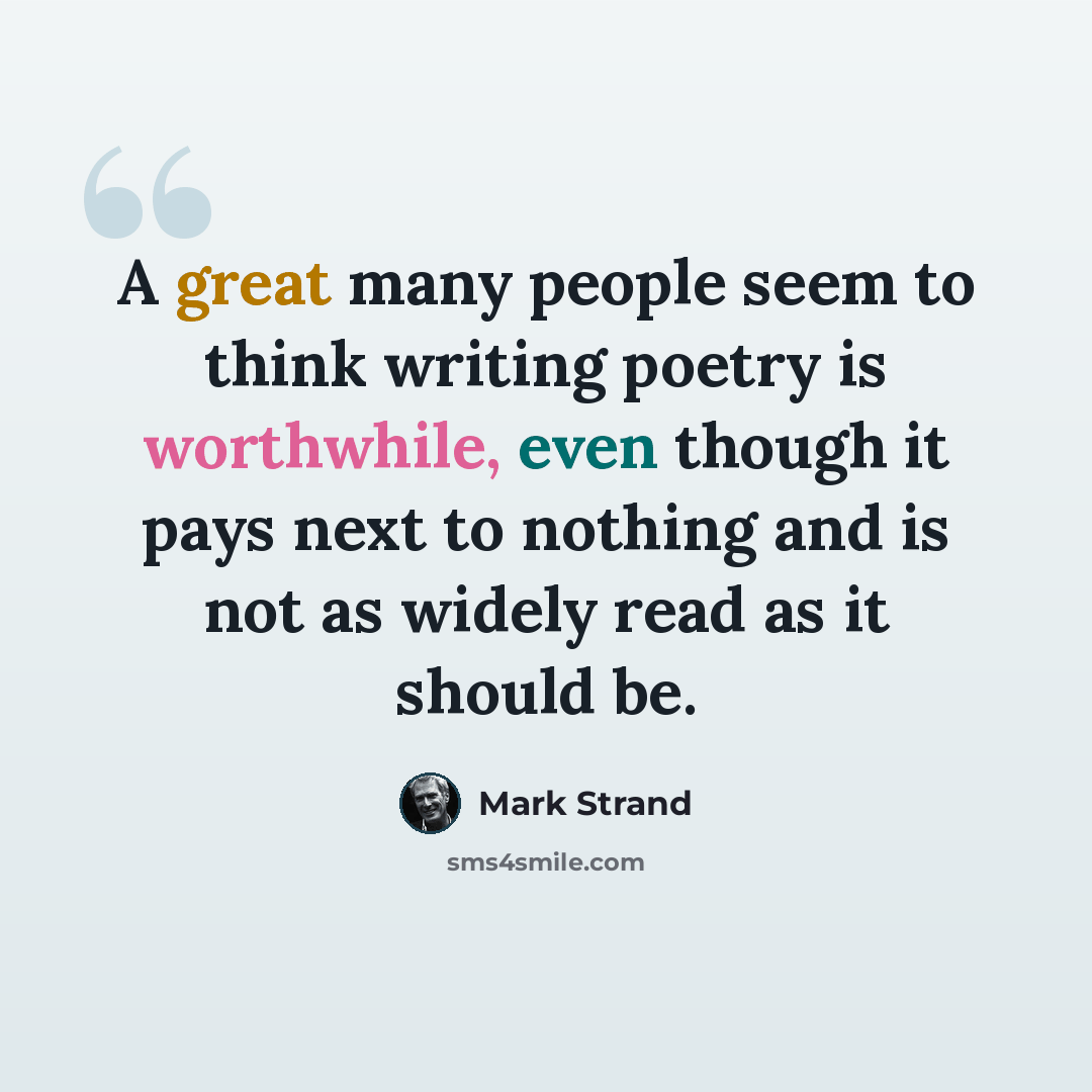 “A great many people seem to think writing poetry is worthwhile, even though it pays next to nothing and is not as widely read as it should be.” quote by Mark Strand