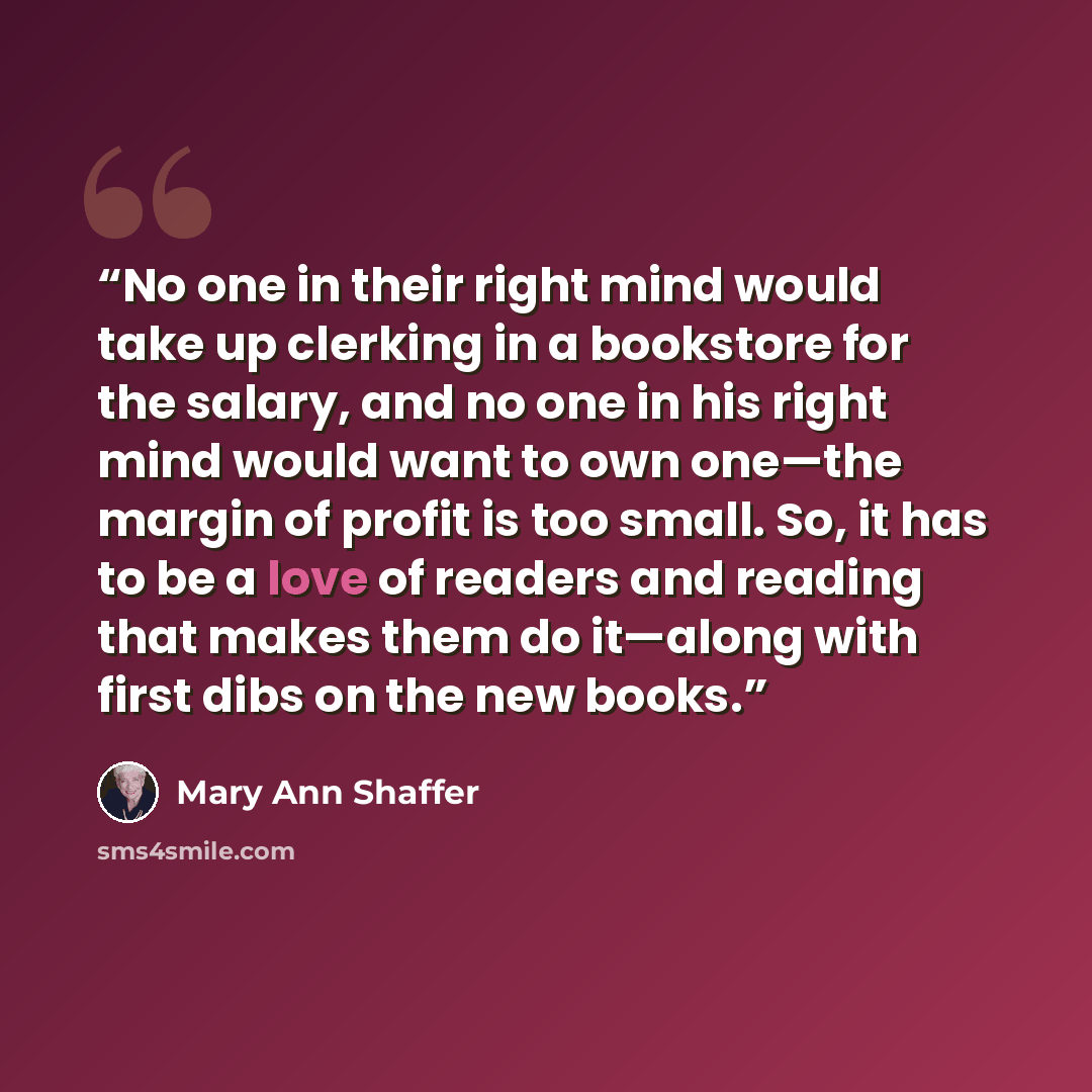 “No one in their right mind would take up clerking in a bookstore for the salary, and no one in his right mind would want to own one—the margin of profit is too small. So, it has to be a love of readers and reading that makes them do it—along with first dibs on the new books.” quote by Mary Ann Shaffer