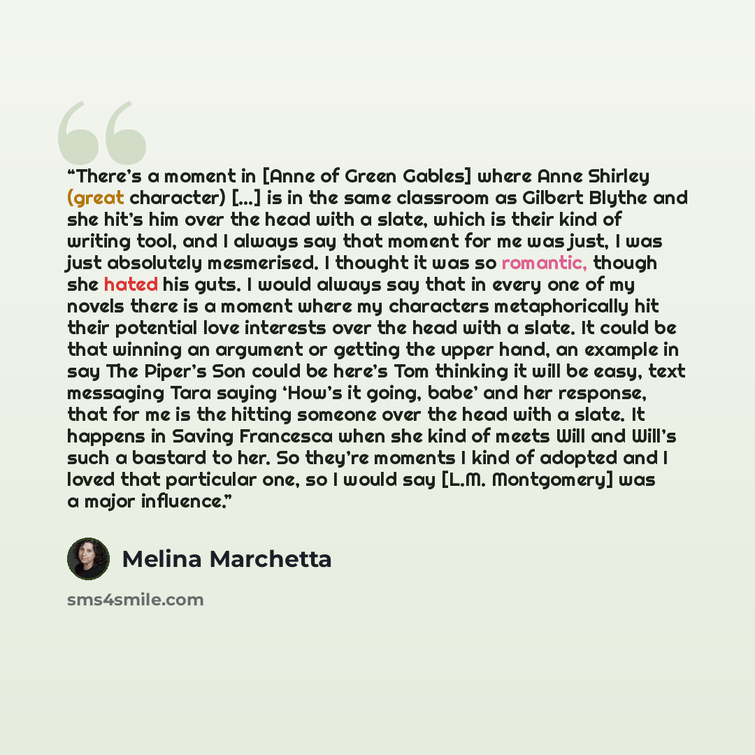 “There’s a moment in [Anne of Green Gables] where Anne Shirley (great character) […] is in the same classroom as Gilbert Blythe and she hit’s him over the head with a slate, which is their kind of writing tool, and I always say that moment for me was just, I was just absolutely mesmerised. I…” quote by Melina Marchetta