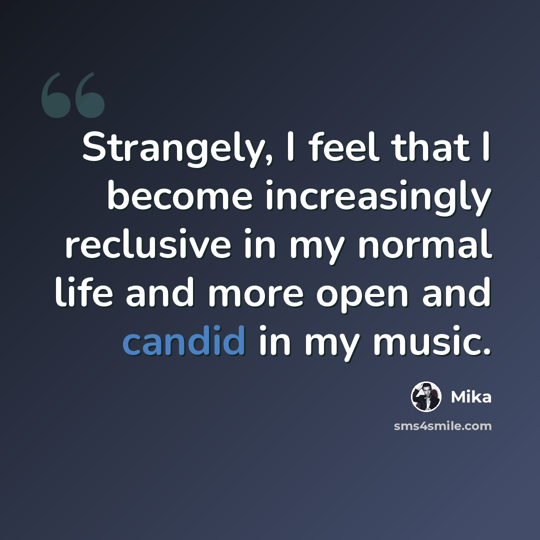 “Strangely, I feel that I become increasingly reclusive in my normal life and more open and candid in my music.” quote by Mika