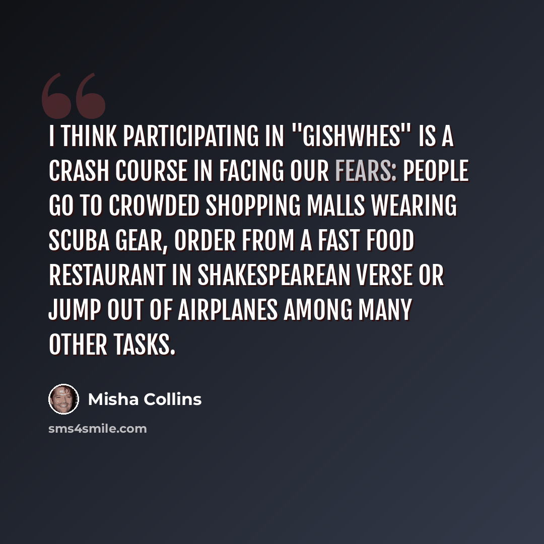 “I think participating in "Gishwhes" is a crash course in facing our fears: people go to crowded shopping malls wearing scuba gear, order from a fast food restaurant in Shakespearean verse or jump out of airplanes among many other tasks.” quote by Misha Collins
