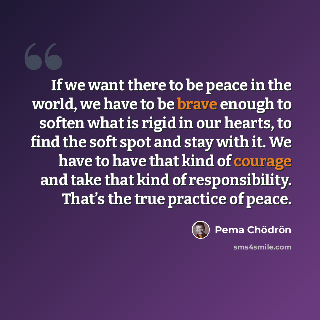 “If we want there to be peace in the world, we have to be brave enough to soften what is rigid in our hearts, to find the soft spot and stay with it. We have to have that kind of courage and take that kind of responsibility. That’s the true practice of peace.” quote by Pema Chodron