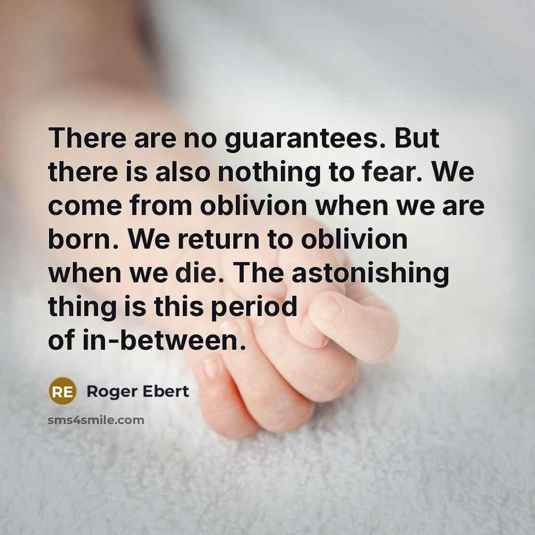 “There are no guarantees. But there is also nothing to fear. We come from oblivion when we are born. We return to oblivion when we die. The astonishing thing is this period of in-between.” quote by Roger Ebert
