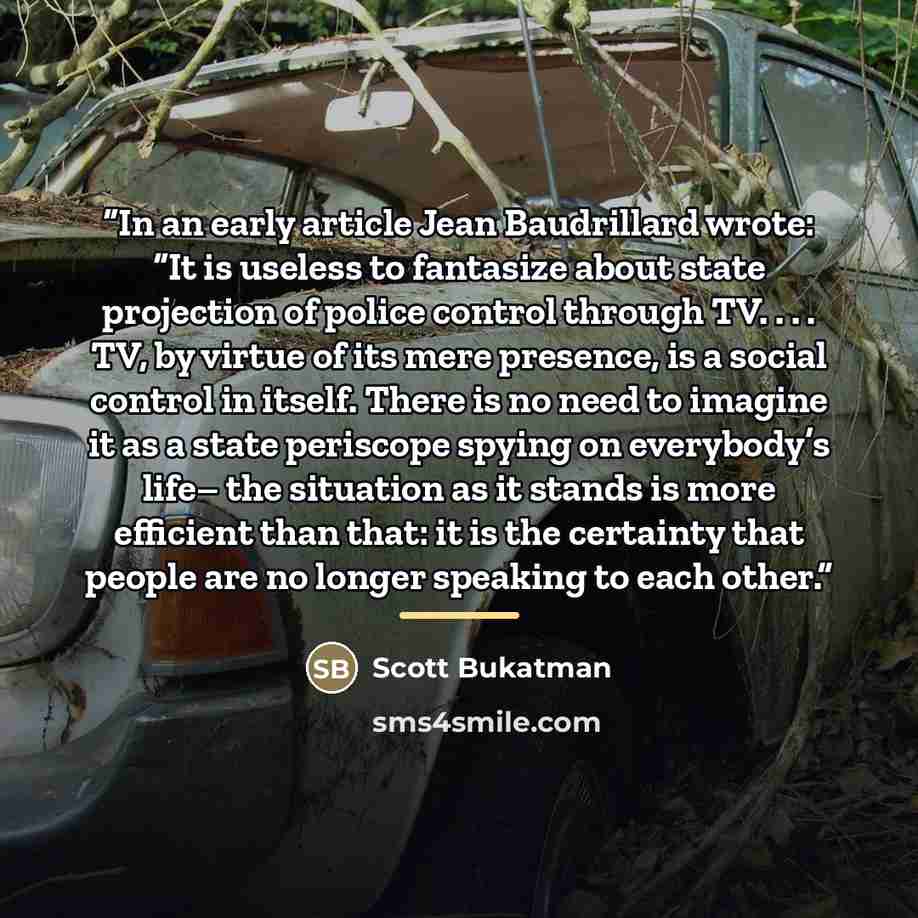 “In an early article Jean Baudrillard wrote: “It is useless to fantasize about state projection of police control through TV. . . . TV, by virtue of its mere presence, is a social control in itself. There is no need to imagine it as a state periscope spying on everybody’s life– the situation as it…” quote by Scott Bukatman