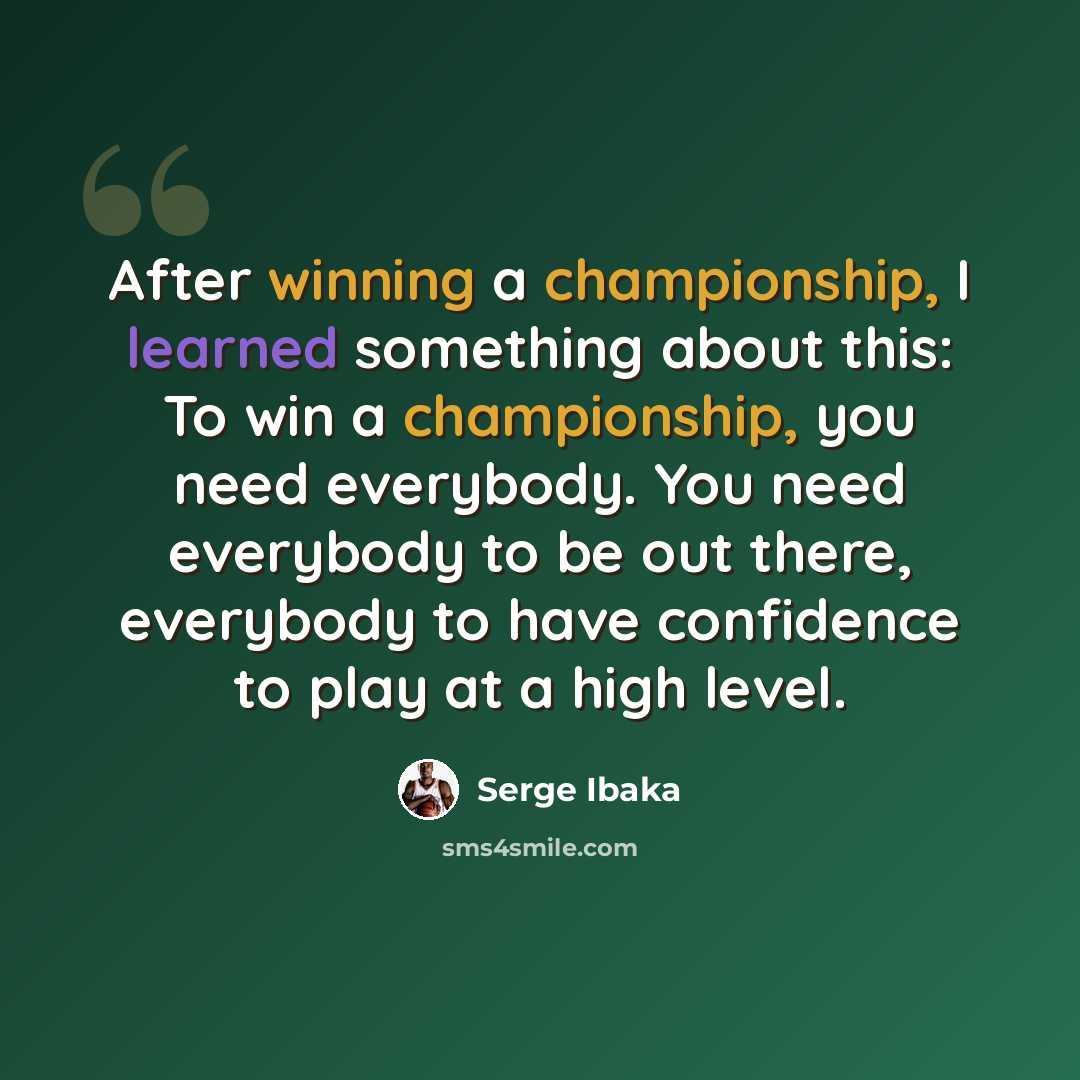 “After winning a championship, I learned something about this: To win a championship, you need everybody. You need everybody to be out there, everybody to have confidence to play at a high level.” quote by Serge Ibaka