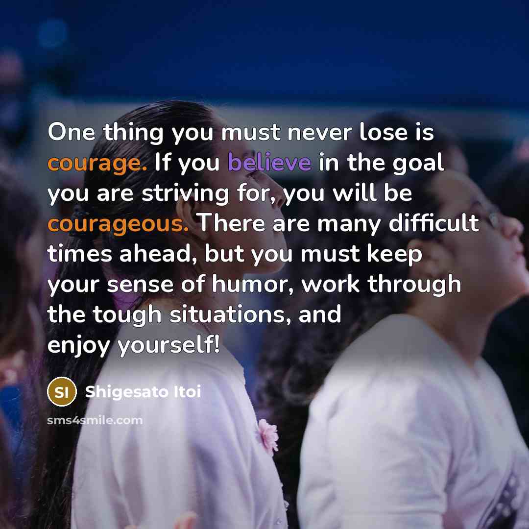 “One thing you must never lose is courage. If you believe in the goal you are striving for, you will be courageous. There are many difficult times ahead, but you must keep your sense of humor, work through the tough situations, and enjoy yourself!” quote by Shigesato Itoi