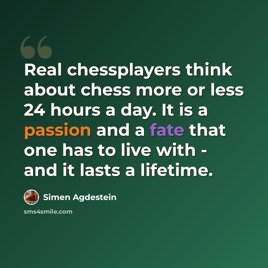 “Real chessplayers think about chess more or less 24 hours a day. It is a passion and a fate that one has to live with - and it lasts a lifetime.” quote by Simen Agdestein