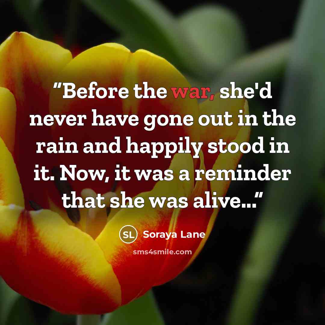 “Before the war, she'd never have gone out in the rain and happily stood in it. Now, it was a reminder that she was alive...” quote by Soraya Lane