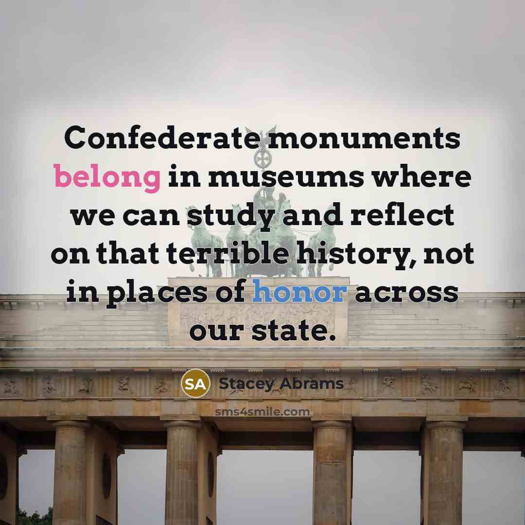 “Confederate monuments belong in museums where we can study and reflect on that terrible history, not in places of honor across our state.” quote by Stacey Abrams