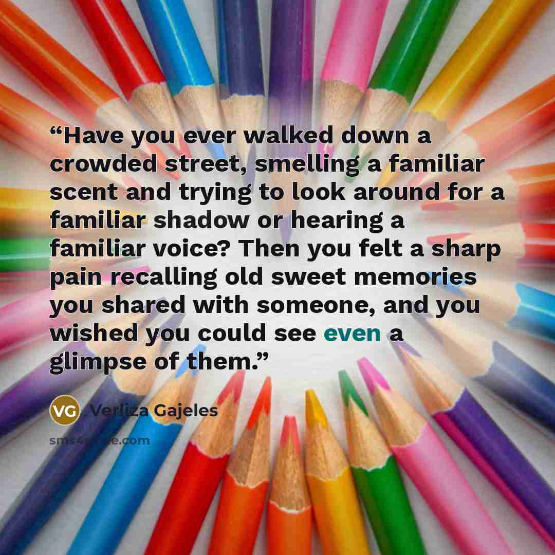 “Have you ever walked down a crowded street, smelling a familiar scent and trying to look around for a familiar shadow or hearing a familiar voice? Then you felt a sharp pain recalling old sweet memories you shared with someone, and you wished you could see even a glimpse of them.” quote by Verliza Gajeles