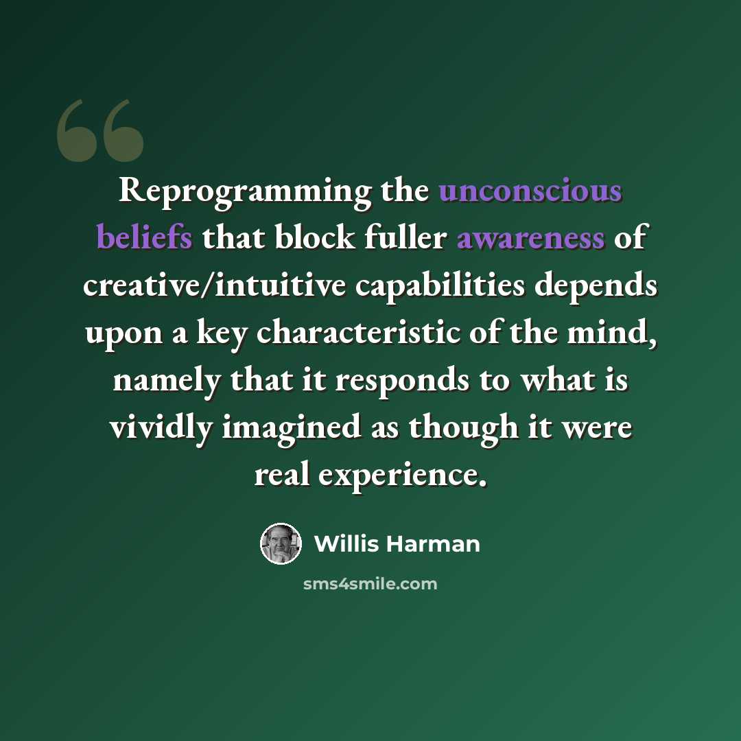 “Reprogramming the unconscious beliefs that block fuller awareness of creative/intuitive capabilities depends upon a key characteristic of the mind, namely that it responds to what is vividly imagined as though it were real experience.” quote by Willis Harman