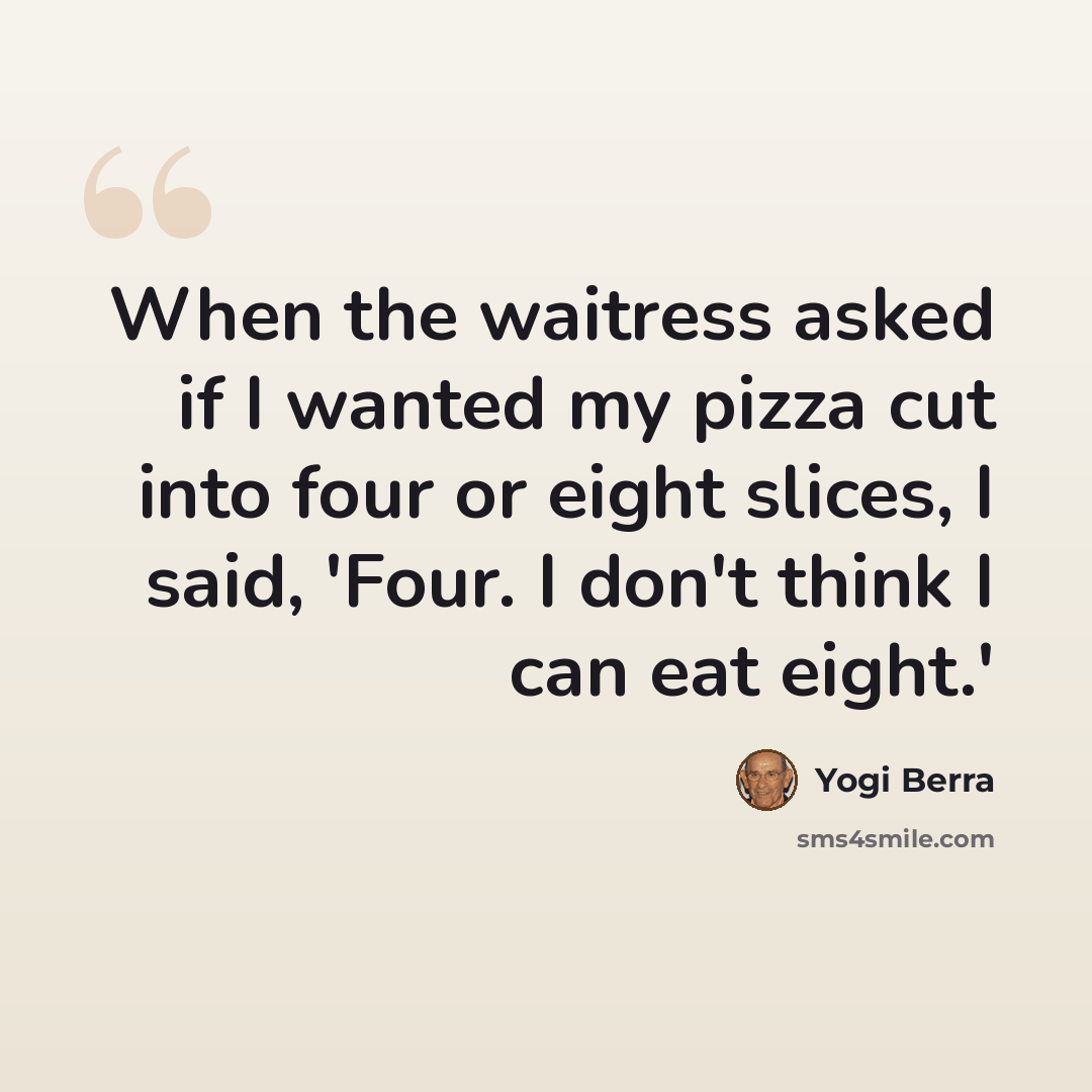 “When the waitress asked if I wanted my pizza cut into four or eight slices, I said, 'Four. I don't think I can eat eight.'” quote by Yogi Berra