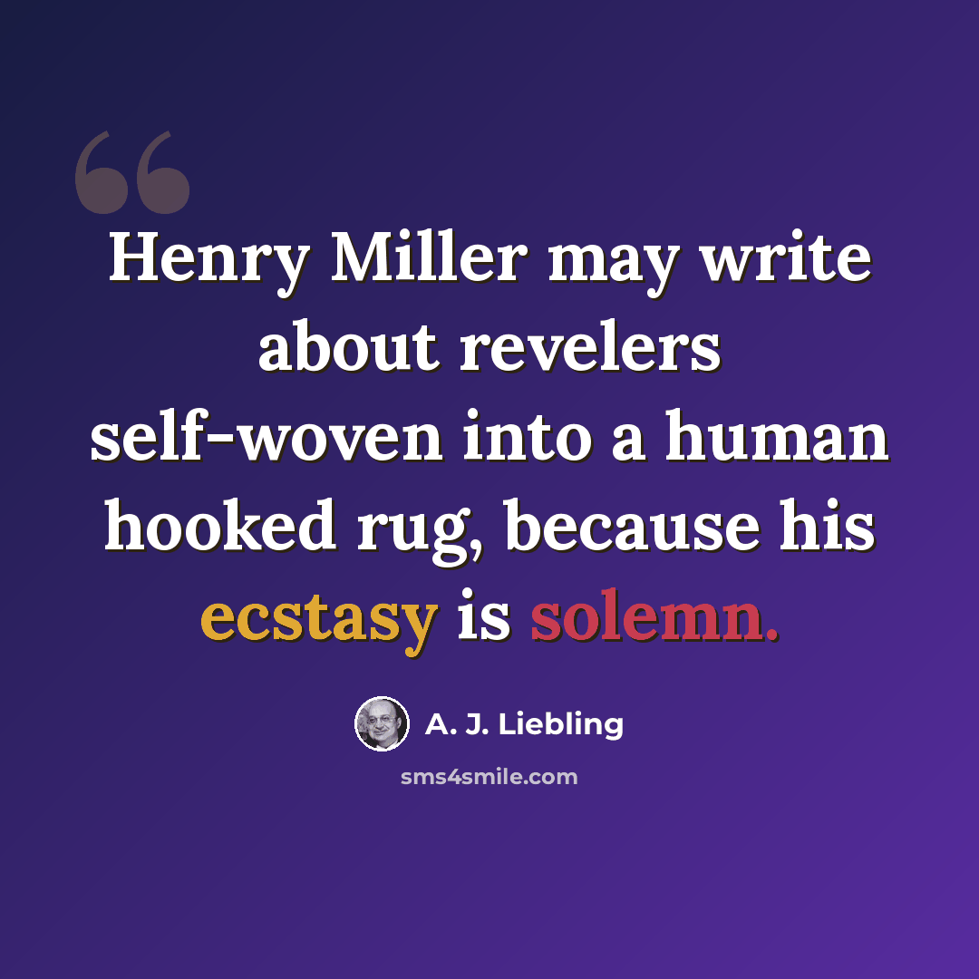 “Henry Miller may write about revelers self-woven into a human hooked rug, because his ecstasy is solemn.” quote by A. J. Liebling