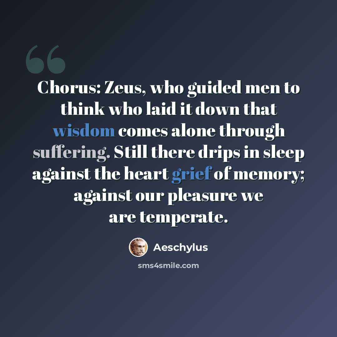 “Chorus: Zeus, who guided men to think who laid it down that wisdom comes alone through suffering. Still there drips in sleep against the heart grief of memory; against our pleasure we are temperate.” quote by Aeschylus
