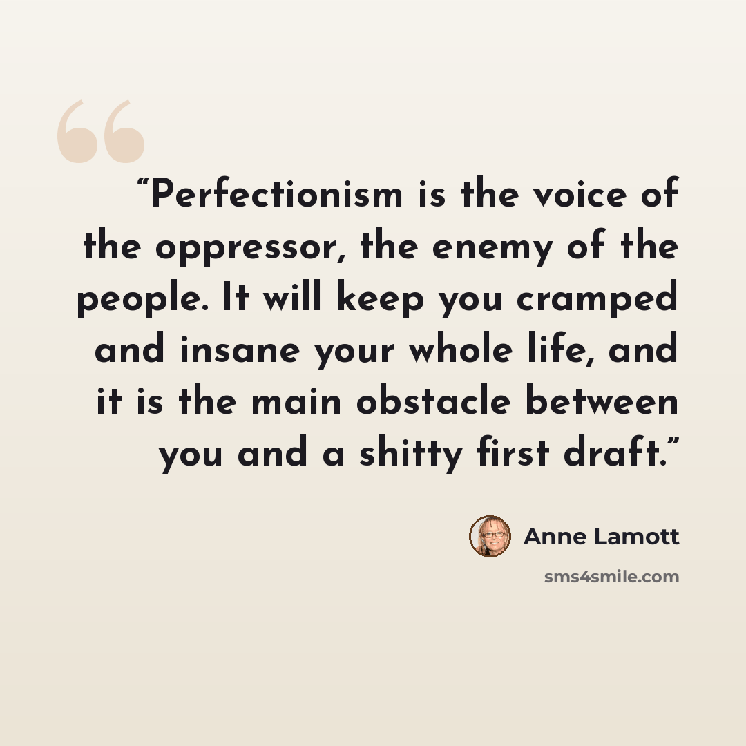 “Perfectionism is the voice of the oppressor, the enemy of the people. It will keep you cramped and insane your whole life, and it is the main obstacle between you and a shitty first draft.” quote by Anne Lamott