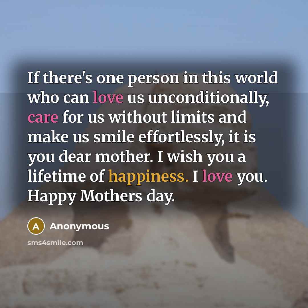“If there's one person in this world who can love us unconditionally, care for us without limits and make us smile effortlessly, it is you dear mother. I wish you a lifetime of happiness. I love you. Happy Mothers day.” quote by Anonymous