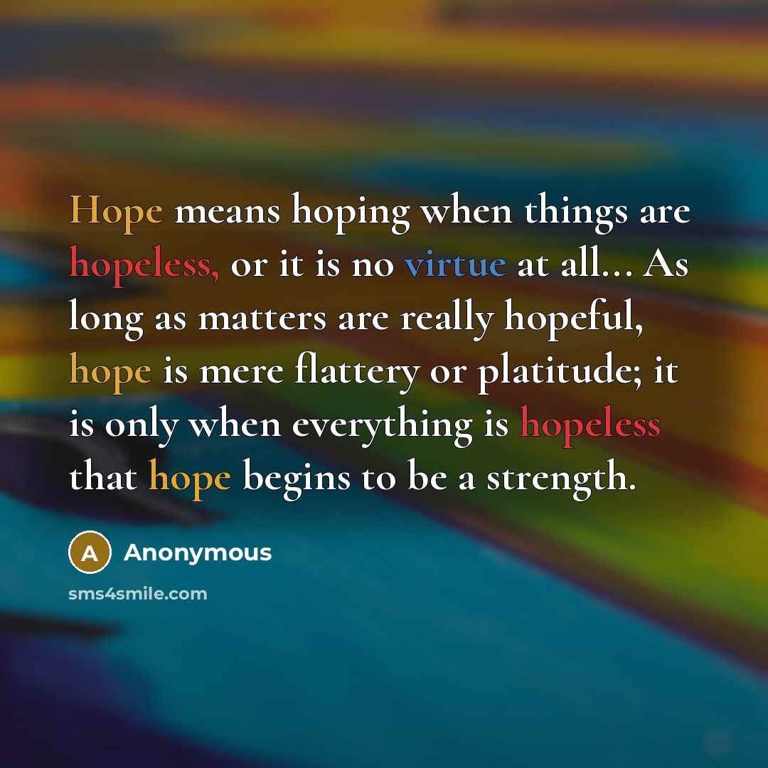 “Hope means hoping when things are hopeless, or it is no virtue at all... As long as matters are really hopeful, hope is mere flattery or platitude; it is only when everything is hopeless that hope begins to be a strength.” quote by Anonymous