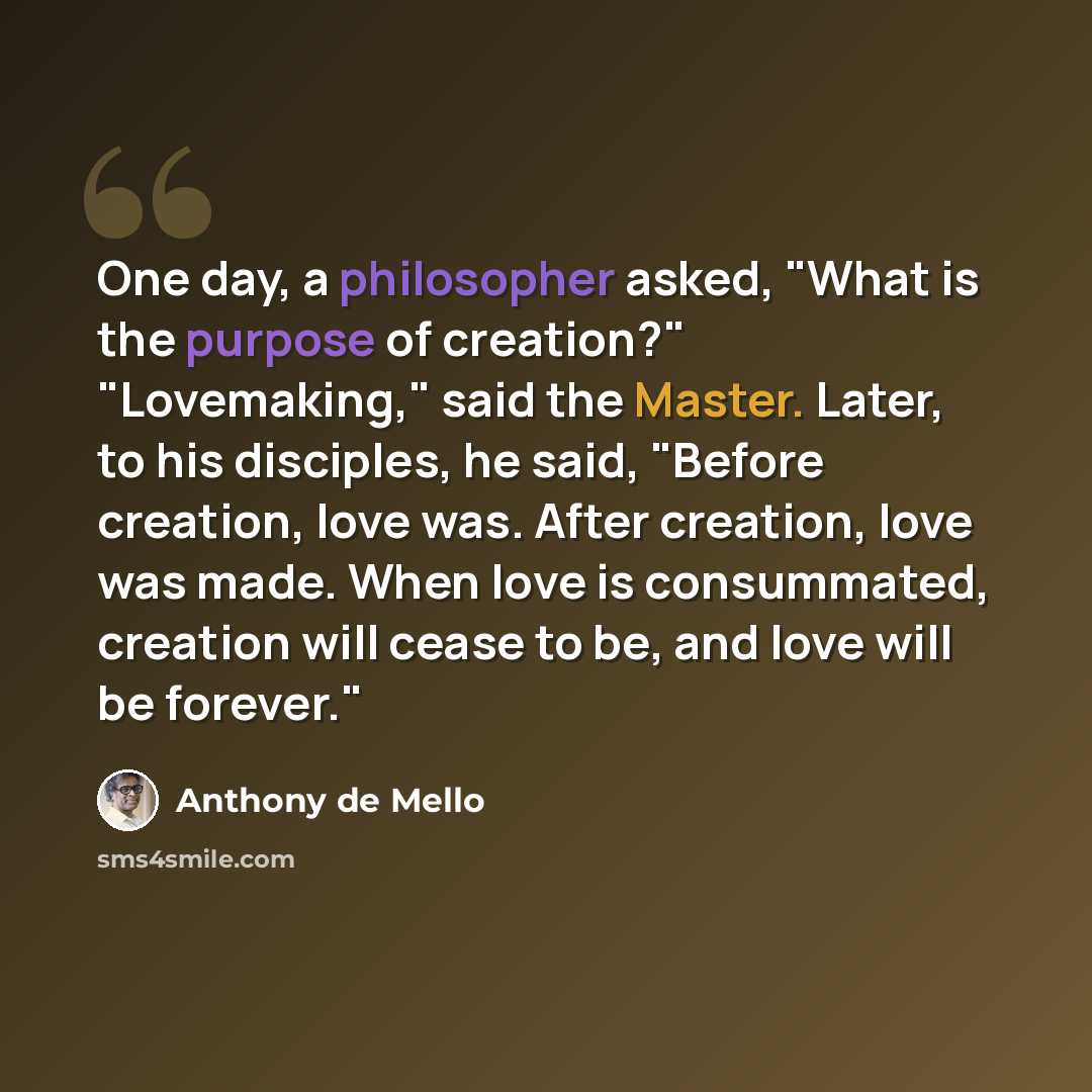 “One day, a philosopher asked, "What is the purpose of creation?" "Lovemaking," said the Master. Later, to his disciples, he said, "Before creation, love was. After creation, love was made. When love is consummated, creation will cease to be, and love will be forever."” quote by Anthony de Mello