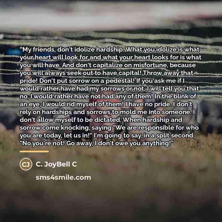 “My friends, don't idolize hardship. What you idolize is what your heart will look for and what your heart looks for is what you will have. And don't capitalize on misfortune, because you will always seek out to have capital! Throw away that pride! Don't put sorrow on a pedestal! If you ask me if I…” quote by C. JoyBell C