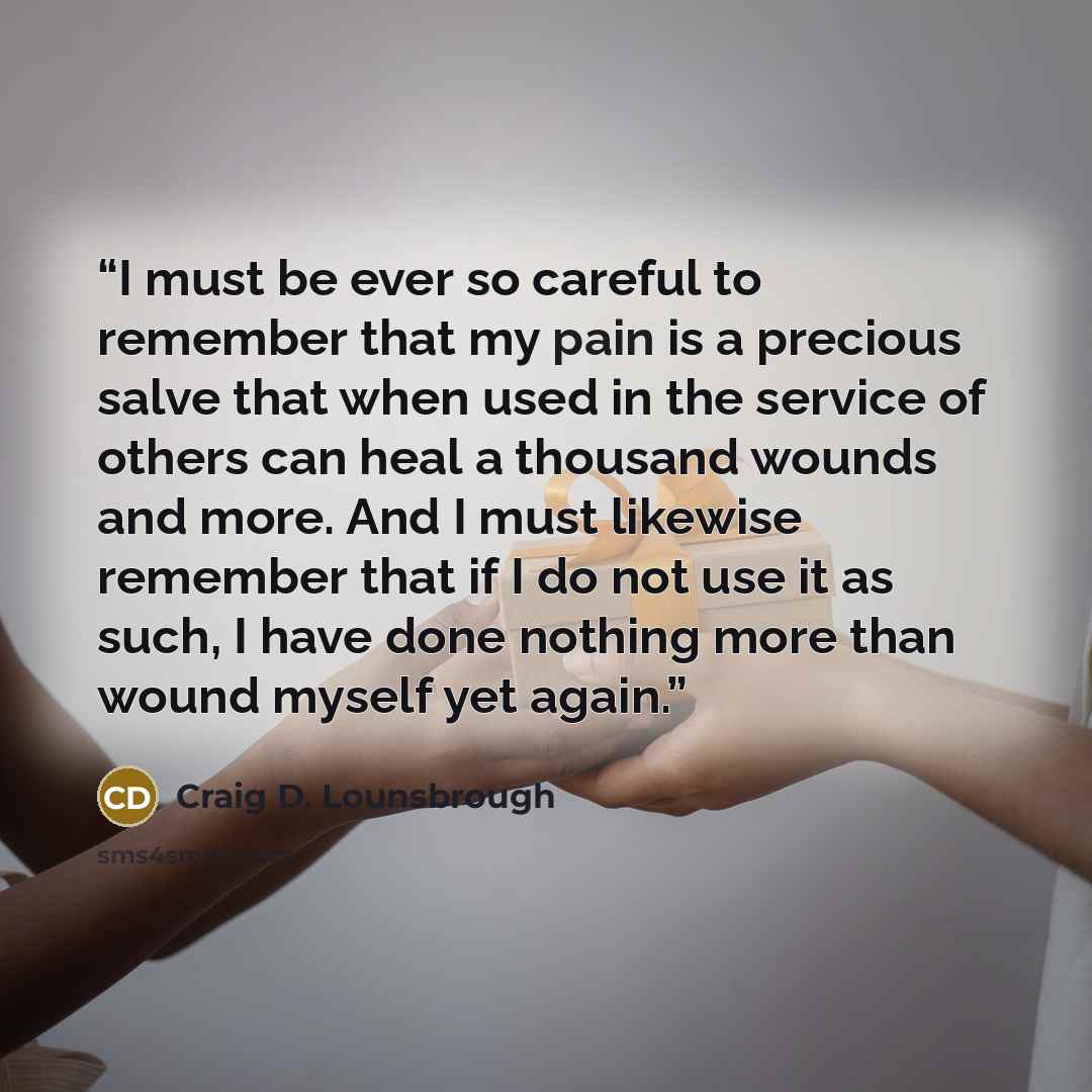 “I must be ever so careful to remember that my pain is a precious salve that when used in the service of others can heal a thousand wounds and more. And I must likewise remember that if I do not use it as such, I have done nothing more than wound myself yet again.” quote by Craig D. Lounsbrough