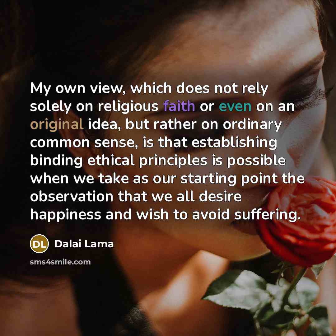 “My own view, which does not rely solely on religious faith or even on an original idea, but rather on ordinary common sense, is that establishing binding ethical principles is possible when we take as our starting point the observation that we all desire happiness and wish to avoid suffering.” quote by Dalai Lama