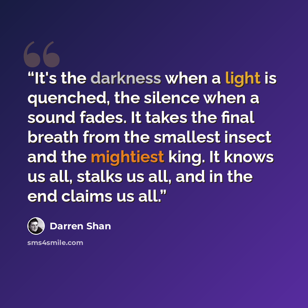 “It's the darkness when a light is quenched, the silence when a sound fades. It takes the final breath from the smallest insect and the mightiest king. It knows us all, stalks us all, and in the end claims us all.” quote by Darren Shan