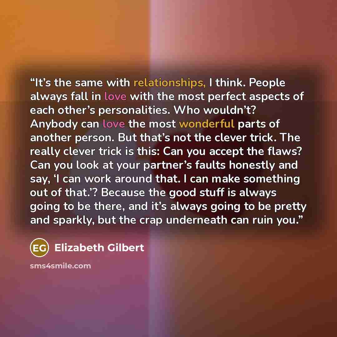 “It’s the same with relationships, I think. People always fall in love with the most perfect aspects of each other’s personalities. Who wouldn’t? Anybody can love the most wonderful parts of another person. But that’s not the clever trick. The really clever trick is this: Can you accept the flaws?…” quote by Elizabeth Gilbert