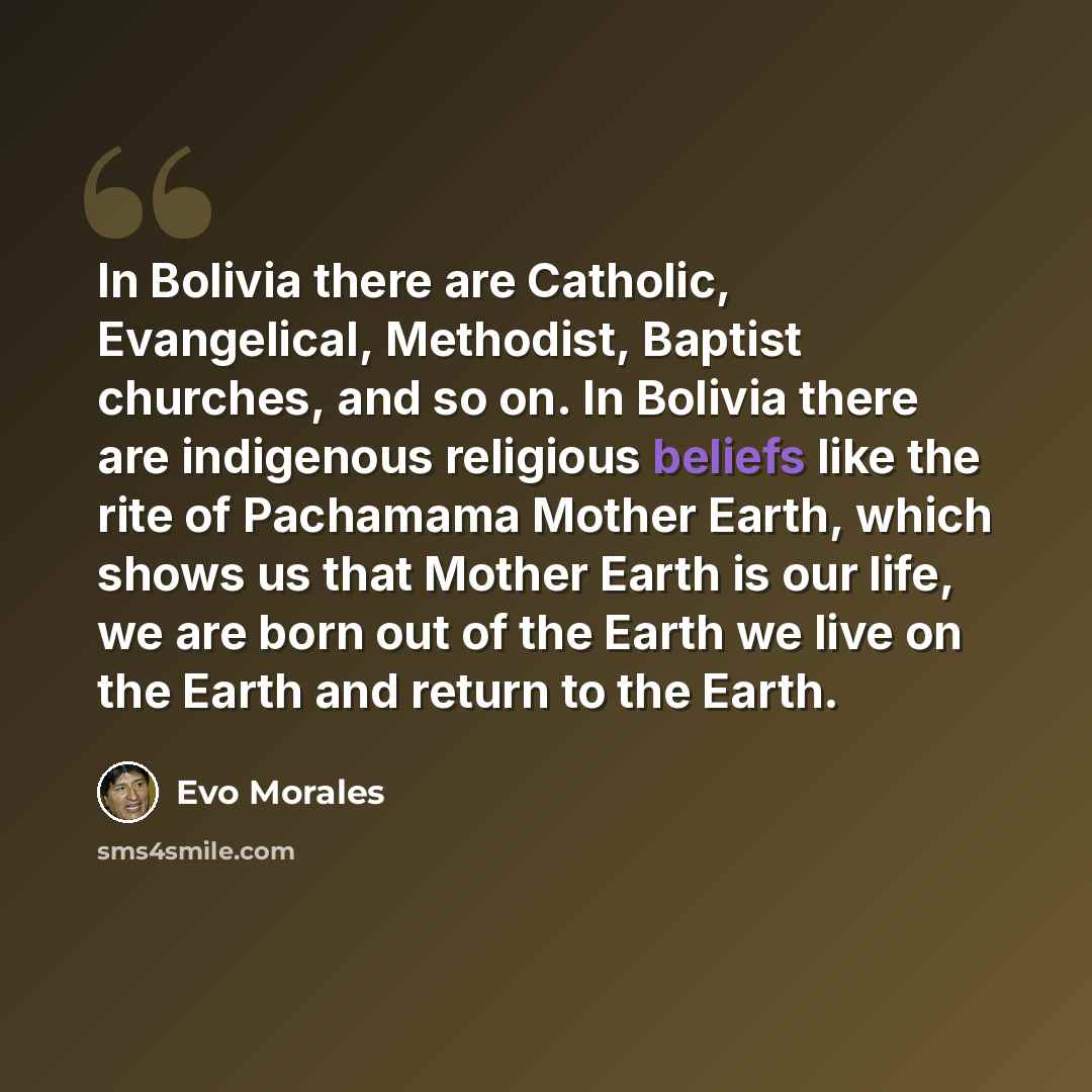“In Bolivia there are Catholic, Evangelical, Methodist, Baptist churches, and so on. In Bolivia there are indigenous religious beliefs like the rite of Pachamama Mother Earth, which shows us that Mother Earth is our life, we are born out of the Earth we live on the Earth and return to the Earth.” quote by Evo Morales