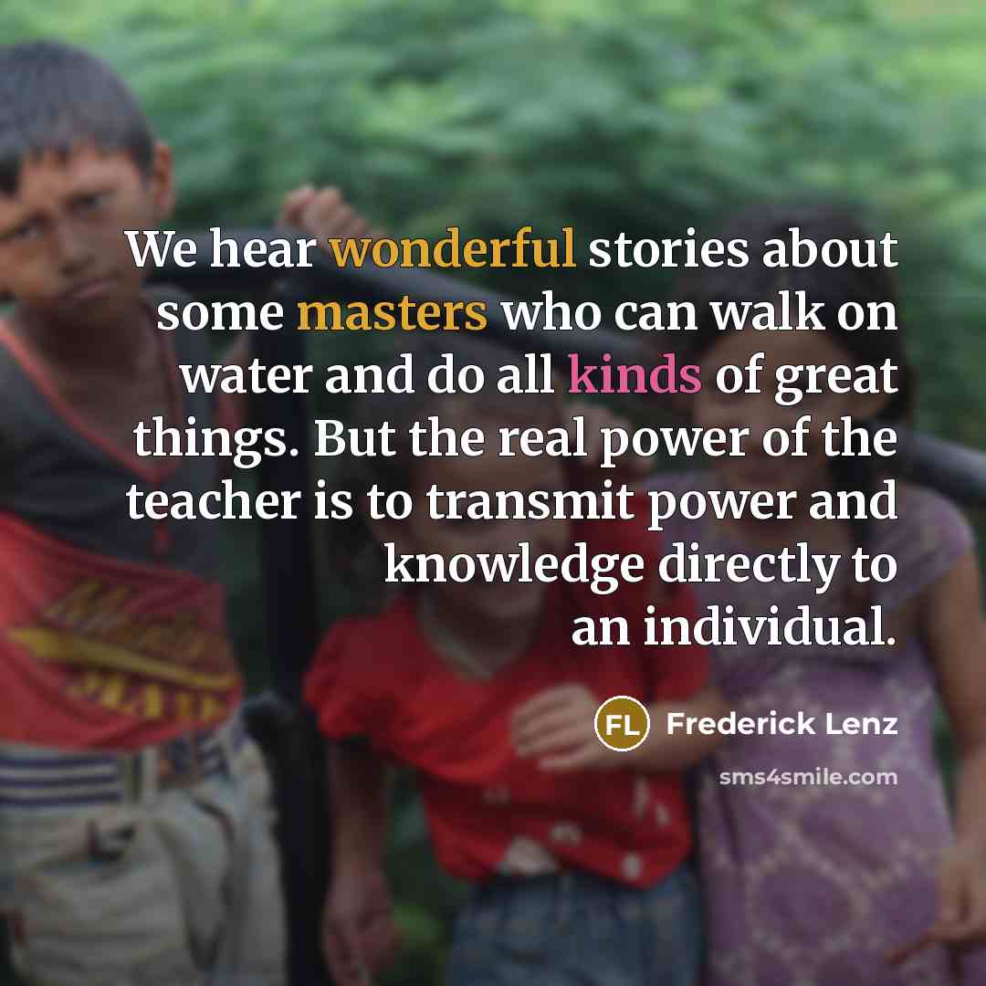 “We hear wonderful stories about some masters who can walk on water and do all kinds of great things. But the real power of the teacher is to transmit power and knowledge directly to an individual.” quote by Frederick Lenz