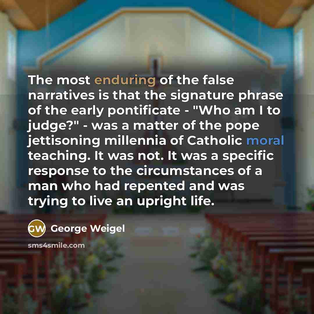 “The most enduring of the false narratives is that the signature phrase of the early pontificate - "Who am I to judge?" - was a matter of the pope jettisoning millennia of Catholic moral teaching. It was not. It was a specific response to the circumstances of a man who had repented and was trying…” quote by George Weigel