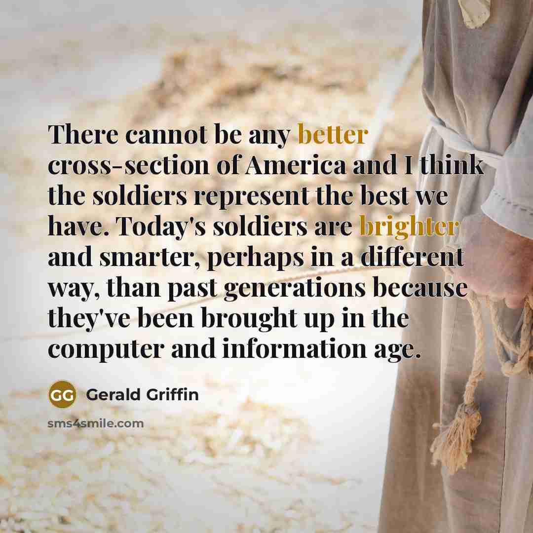 “There cannot be any better cross-section of America and I think the soldiers represent the best we have. Today's soldiers are brighter and smarter, perhaps in a different way, than past generations because they've been brought up in the computer and information age.” quote by Gerald Griffin